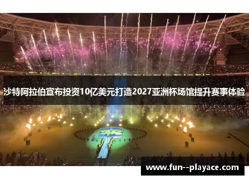 沙特阿拉伯宣布投资10亿美元打造2027亚洲杯场馆提升赛事体验